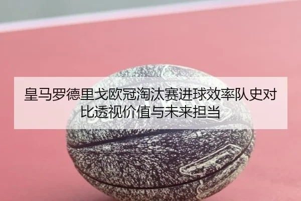 皇马罗德里戈欧冠淘汰赛进球效率队史对比透视价值与未来担当