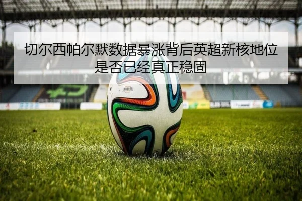 切尔西帕尔默数据暴涨背后英超新核地位是否已经真正稳固