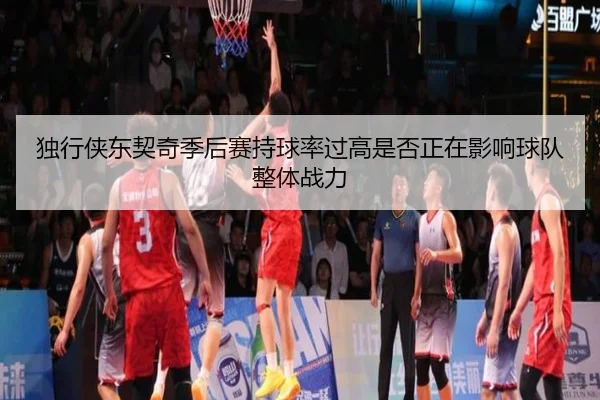 独行侠东契奇季后赛持球率过高是否正在影响球队整体战力
