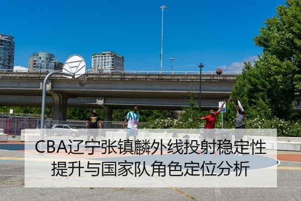 CBA辽宁张镇麟外线投射稳定性提升与国家队角色定位分析