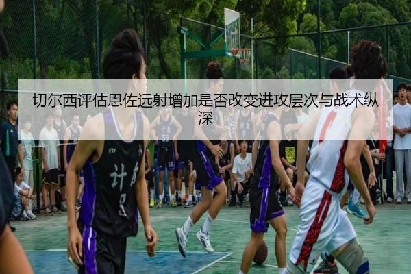 切尔西评估恩佐远射增加是否改变进攻层次与战术纵深
