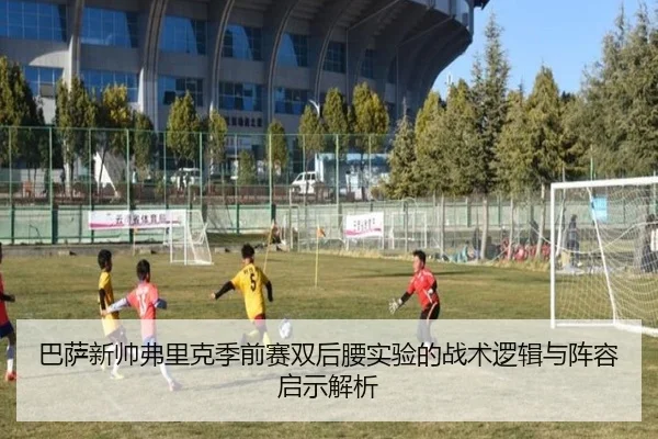 巴萨新帅弗里克季前赛双后腰实验的战术逻辑与阵容启示解析