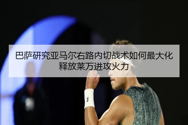巴萨研究亚马尔右路内切战术如何最大化释放莱万进攻火力
