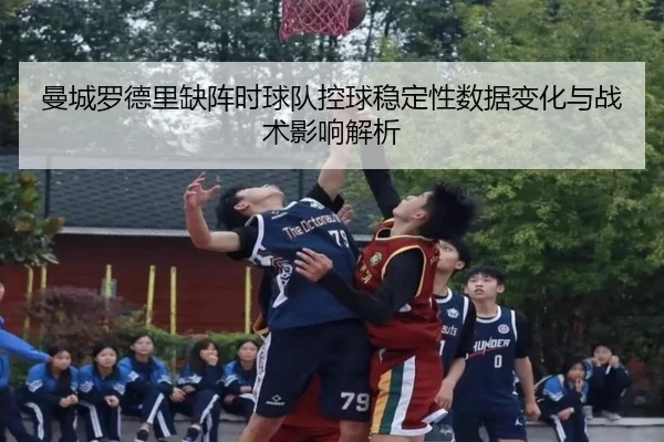 曼城罗德里缺阵时球队控球稳定性数据变化与战术影响解析