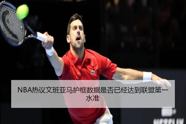 NBA热议文班亚马护框数据是否已经达到联盟第一水准