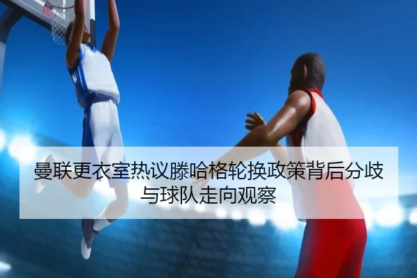 曼联更衣室热议滕哈格轮换政策背后分歧与球队走向观察