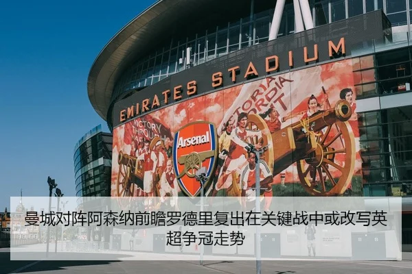 曼城对阵阿森纳前瞻罗德里复出在关键战中或改写英超争冠走势