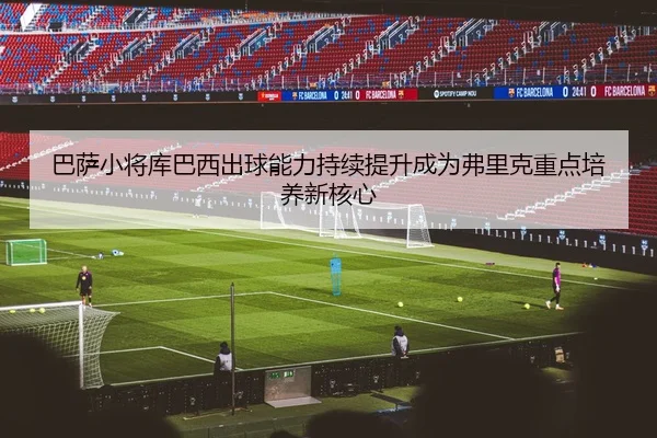 巴萨小将库巴西出球能力持续提升成为弗里克重点培养新核心
